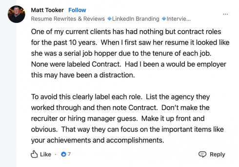 Matt Tooker. Resume Rewrites & Reviews. LinkedIn Branding. One of my current clients has had nothing but contract roles for the past 10 years. When I first saw her resume it looked like she was a serial job hopper due to the tenure of each job. None were labelled contract. Had I been a would-be employer, this may have been a distraction. To avoid this, clearly label each role. List the agency they worked through and then note contract. Don't make the recruiter or hiring manager guess. Make it up front and obvious. That way they can focus on the important items like your achievements and accomplishments. 7 likes.