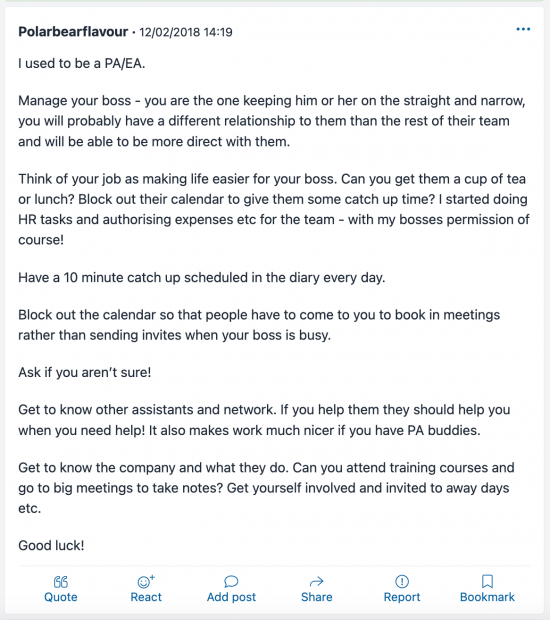 Polarbearflavour 12/02/2018 14:19 I used to be a PA/EA. Manage your boss - you are the one keeping him or her on the straight and narrow, you will probably have a different relationship to them than the rest of their team and will be able to be more direct with them. Think of your job as making life easier for your boss. Can you get them a cup of tea or lunch? Block out their calendar to give them some catch up time? I started doing HR tasks and authorising expenses etc for the team - with my bosses permission of course! Have a 10 minute catch up scheduled in the diary every day. Block out the calendar so that people have to come to you to book in meetings rather than sending invites when your boss is busy. Ask if you aren't sure! Get to know the other assistants and network. If you help them, they should help you when you need help! It also makes work much nicer if you have PA buddies. Get to know the company and what they do. Can you attend training courses and go to big meetings to take notes? Get yourself involve and invited to away days etc. Good luck!