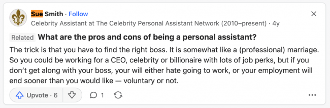 Sue Smith, Celebrity Assistant at The Celebrity Personal Assistant Network (2010-present) What are the pros and cons of being a personal assistant? The trick is that you have to find the right boss. It is somewhat like a (professional) marriage. So you could be working for a CEO, celebrity or billionaire with lots of job perks, but if you don't get along with your boss, you will either hate going to work, or your employment will end sooner than you would like - voluntary or not. Upvoted 6 times.