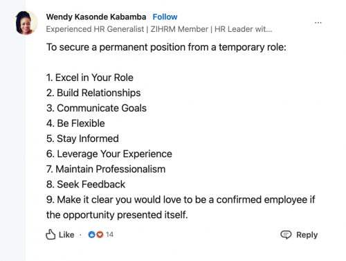 Wendy Kasonde Kabamba. Experienced HR Generalist. ZIHRM Member. HR Leader. To secure a permanent position from a temporary role: 1. Excel in your role, 2. Build relationships, 3. Communicate goals, 4. Be flexible, 5. Stay informed, 6. Leverage your experience, 7. Maintain professionalism, 8. Seek feedback, 9. Make it clear your would love to be a confirmed employee if the opportunity presented itself. 14 likes.